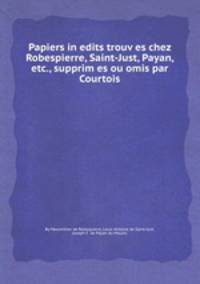 Papiers inedits trouves chez Robespierre, Saint-Just, Payan, etc., supprimes ou omis par Courtois