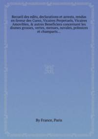 Recueil des edits, declarations et arrests, rendus en faveur des Curez, Vicaires Perpetuels, Vicaires Amovibles, & autres Beneficiers concernant les dismes grosses, vertes, menues, novales, prйmices et champarts...