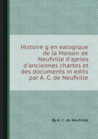 Histoire genealogique de la Maison de Neufville d`aprles d`anciennes chartes et des documents inedits par A. C. de Neufville