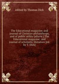 The Educational magazine, and journal of Christian philanthropy, and of public utility [afterw.] The Educational magazine; and journal of scholastic literature [ed. by T. Dick].