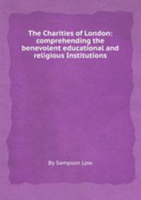 The Charities of London: comprehending the benevolent educational and religious Institutions