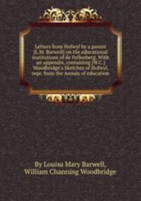 Letters from Hofwyl by a parent [L.M. Barwell] on the educational institutions of de Fellenberg. With an appendix, containing [W.C.] Woodbridge`s Sketches of Hofwyl, repr. from the Annals of education