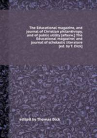 The Educational magazine, and journal of Christian philanthropy, and of public utility [afterw.] The Educational magazine; and journal of scholastic literature [ed. by T. Dick].