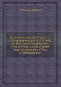 A constant search after truth, the necessary result of a trust in God: and a neglect of a free uninterrupted enquiry into religion, the effect of presumption