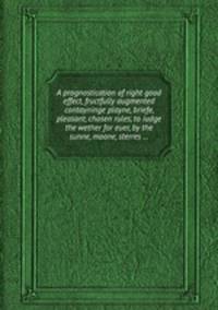 A prognostication of right good effect, fructfully augmented contayninge playne, briefe, pleasant, chosen rules, to iudge the wether for euer, by the sunne, moone, sterres ...