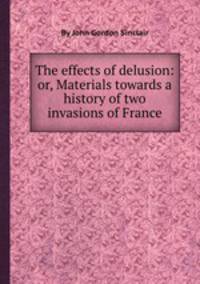 The effects of delusion: or, Materials towards a history of two invasions of France