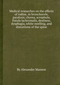 Medical researches on the effects of iodine, in bronchocele, paralysis, chorea, scrophula, fistula lachrymalis, deafness, dysphagia, white swelling, and distortions of the spine