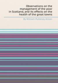 Observations on the management of the poor in Scotland, and its effects on the health of the great towns