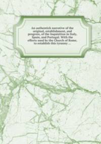 An authentick narrative of the original, establishment, and progress, of the Inquisition in Italy, Spain, and Portugal. With the efforts used by the Church of Rome, to establish this tyranny ...
