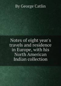 Notes of eight year`s travels and residence in Europe, with his North American Indian collection