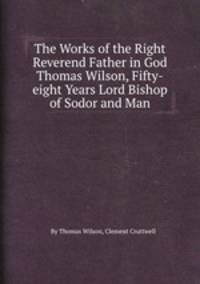 The Works of the Right Reverend Father in God Thomas Wilson, Fifty-eight Years Lord Bishop of Sodor and Man