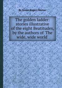 The golden ladder: stories illustrative of the eight Beatitudes, by the authors of `The wide, wide world`.