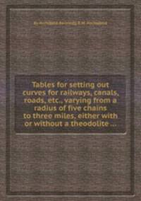 Tables for setting out curves for railways, canals, roads, etc., varying from a radius of five chains to three miles, either with or without a theodolite ...