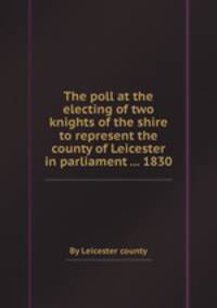 The poll at the electing of two knights of the shire to represent the county of Leicester in parliament ... 1830