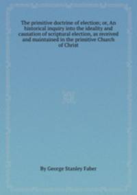 The primitive doctrine of election; or, An historical inquiry into the ideality and causation of scriptural election, as received and maintained in the primitive Church of Christ