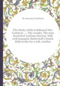 The Works of the Celebrated Mrs. Centlivre ...: The wonder. The man bewitch`d. Gotham election. Wife well managed. Bickerstaff`s burial. Bold stroke for a wife. Artifice