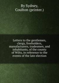 Letters to the gentlemen, clergy, freeholders, manufacturers, tradesmen, and inhabitants, of the county of Wilts, in reference to the events of the late election