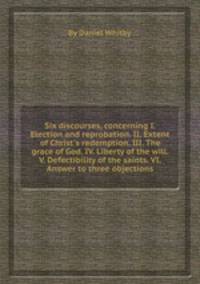 Six discourses, concerning I. Election and reprobation. II. Extent of Christ`s redemption. III. The grace of God. IV. Liberty of the will. V. Defectibility of the saints. VI. Answer to three objections