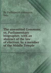 The assembled Commons; or, Parliamentary biographer, with an abstract of the law of election, by a member of the Middle Temple