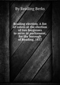 Reading election. A list of voters at the election of two burgesses to serve in parliament, for the borough of Reading, 1837