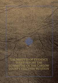 THE MINUTES OF EVIDENCE TAKEN BEFORE THE COMMITTEE OF THE CARLOW COUNTY ELECTION PETITION