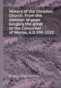 History of the Christian Church. From the election of pope Gregory the great to the Concordat of Worms, A.D.590-1122