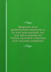 Response d`un gentilhomme allemand, a un sien amy parisien, sur une lettre publiee en France, touchant l`election d`un nouveau empereur