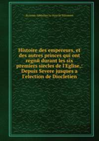 Histoire des empereurs, et des autres princes qui ont regne durant les six premiers siecles de l'Eglise,: Depuis Severe jusques а l'election de Diocletien