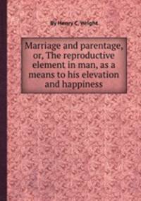 Marriage and parentage, or, The reproductive element in man, as a means to his elevation and happiness