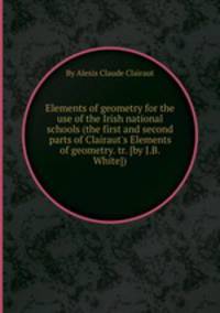 Elements of geometry for the use of the Irish national schools (the first and second parts of Clairaut`s Elements of geometry. tr. [by J.B. White]).