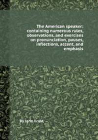 The American speaker: containing numerous rules, observations, and exercises on pronunciation, pauses, inflections, accent, and emphasis
