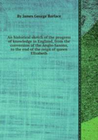 An historical sketch of the progress of knowledge in England, from the conversion of the Anglo-Saxons, to the end of the reign of queen Elisabeth