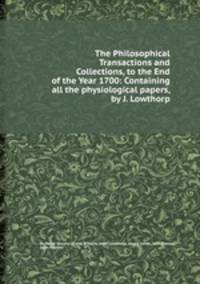 The Philosophical Transactions and Collections, to the End of the Year 1700: Containing all the physiological papers, by J. Lowthorp