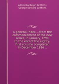 A general index ... from the commencement of the new series, in January, 1790, to the end of the eighty-first volume completed in December 1816 ...