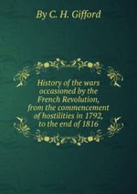 History of the wars occasioned by the French Revolution, from the commencement of hostilities in 1792, to the end of 1816