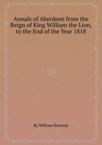 Annals of Aberdeen from the Reign of King William the Lion, to the End of the Year 1818