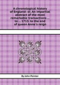 A chronological history of England: or, An impartial abstract of the most remarkable transactions ... to ... 1713. to the end of queen Anne`s reign
