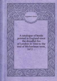 A catalogue of books printed in England since the dreadful fire of London in 1666 to the end of Michaelmas term, 1672 ...