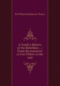 A Youth`s History of the Rebellion ...: From the massacre at Fort Pillow to the end