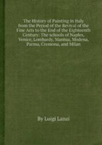 The History of Painting in Italy from the Period of the Revival of the Fine Arts to the End of the Eighteenth Century: The schools of Naples, Venice, Lombardy, Mantua, Modena, Parma, Cremona, and Milan