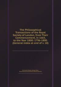 The Philosophical Transactions of the Royal Society of London, from Their Commencement, in 1665, to the Year 1800: 1796-1800. (General index at end of v. 18)