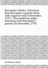 Porcupine`s Works;: Selections from Porcupine`s gazette (from 16th August to end of November, 1797) ; The republican judge ; Selections from Porcupine`s gazette (for December, 1797)