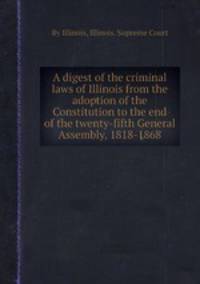 A digest of the criminal laws of Illinois from the adoption of the Constitution to the end of the twenty-fifth General Assembly, 1818-1868