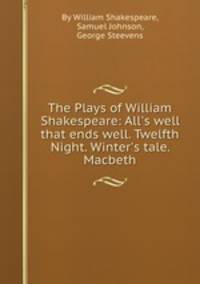 The Plays of William Shakespeare: All`s well that ends well. Twelfth Night. Winter`s tale. Macbeth