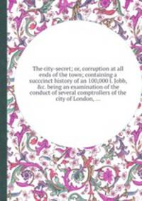 The city-secret; or, corruption at all ends of the town; containing a succcinct history of an 100,000 l. Jobb, &c. being an examination of the conduct of several comptrollers of the city of London, ...