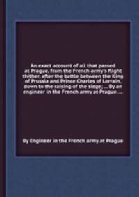 An exact account of all that passed at Prague, from the French army`s flight thither, after the battle between the King of Prussia and Prince Charles of Lorrain, down to the raising of the siege; ... By an engineer in the French army at Prague. ...