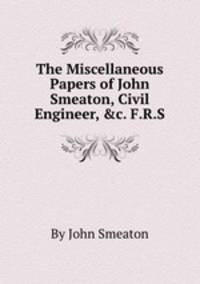 The Miscellaneous Papers of John Smeaton, Civil Engineer, &c. F.R.S.