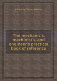 The mechanic`s, machinist`s, and engineer`s practical book of reference