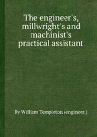 The engineer`s, millwright`s and machinist`s practical assistant