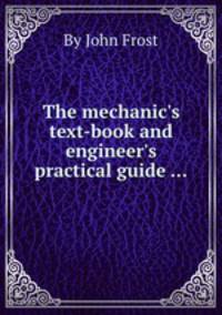 The mechanic`s text-book and engineer`s practical guide ...